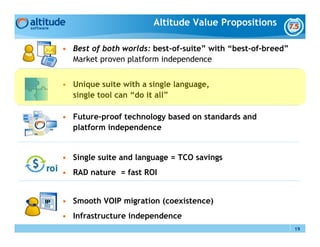 Altitude Value Propositions

• Best of both worlds: best-of-suite” with “best-of-breed”
  Market proven platform independence


• Unique suite with a single language,
  single tool can “do it all”

• Future-proof technology based on standards and
  platform independence


• Single suite and language = TCO savings
• RAD nature = fast ROI


• Smooth VOIP migration (coexistence)
• Infrastructure independence
                                                             19
 
