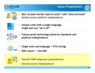 Value Propositions

• Best of both worlds: best-of-suite” with “best-of-breed”
  Market proven platform independence


• Unique suite with a single language,
  single tool can “do it all”

• Future-proof technology based on standards and
  platform independence


• Single suite and language = TCO savings
• RAD nature = fast ROI


• Smooth VOIP migration (coexistence)
• Infrastructure independence
                                                             28
 