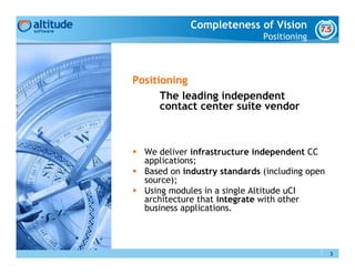 Completeness of Vision
                              Positioning



Positioning
      The leading independent
      contact center suite vendor



  We deliver infrastructure independent CC
  applications;
  Based on industry standards (including open
  source);
  Using modules in a single Altitude uCI
  architecture that integrate with other
  business applications.




                                                3
 