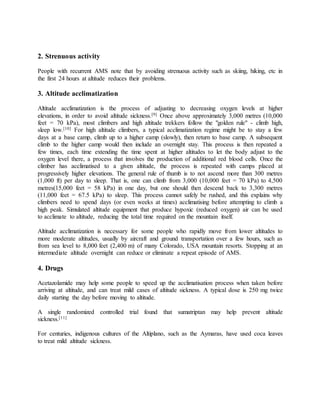 2. Strenuous activity
People with recurrent AMS note that by avoiding strenuous activity such as skiing, hiking, etc in
the first 24 hours at altitude reduces their problems.
3. Altitude acclimatization
Altitude acclimatization is the process of adjusting to decreasing oxygen levels at higher
elevations, in order to avoid altitude sickness.[9] Once above approximately 3,000 metres (10,000
feet = 70 kPa), most climbers and high altitude trekkers follow the "golden rule" - climb high,
sleep low.[10] For high altitude climbers, a typical acclimatization regime might be to stay a few
days at a base camp, climb up to a higher camp (slowly), then return to base camp. A subsequent
climb to the higher camp would then include an overnight stay. This process is then repeated a
few times, each time extending the time spent at higher altitudes to let the body adjust to the
oxygen level there, a process that involves the production of additional red blood cells. Once the
climber has acclimatised to a given altitude, the process is repeated with camps placed at
progressively higher elevations. The general rule of thumb is to not ascend more than 300 metres
(1,000 ft) per day to sleep. That is, one can climb from 3,000 (10,000 feet = 70 kPa) to 4,500
metres(15,000 feet = 58 kPa) in one day, but one should then descend back to 3,300 metres
(11,000 feet = 67.5 kPa) to sleep. This process cannot safely be rushed, and this explains why
climbers need to spend days (or even weeks at times) acclimatising before attempting to climb a
high peak. Simulated altitude equipment that produce hypoxic (reduced oxygen) air can be used
to acclimate to altitude, reducing the total time required on the mountain itself.
Altitude acclimatization is necessary for some people who rapidly move from lower altitudes to
more moderate altitudes, usually by aircraft and ground transportation over a few hours, such as
from sea level to 8,000 feet (2,400 m) of many Colorado, USA mountain resorts. Stopping at an
intermediate altitude overnight can reduce or eliminate a repeat episode of AMS.
4. Drugs
Acetazolamide may help some people to speed up the acclimatisation process when taken before
arriving at altitude, and can treat mild cases of altitude sickness. A typical dose is 250 mg twice
daily starting the day before moving to altitude.
A single randomized controlled trial found that sumatriptan may help prevent altitude
sickness.[11]
For centuries, indigenous cultures of the Altiplano, such as the Aymaras, have used coca leaves
to treat mild altitude sickness.
 