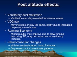 Post altitude effects: Ventilatory acclimatization Ventilation can stay elevated for several weeks VO2max May increase or stay the same, partly due to increased respiratory muscle use Running Economy Mixed results, may improve due to slow running improving RE, may decrease due to ventilatory increase. -Neuromuscular changes athletes routinely report  loss of turnover.  Depressed motor recruitment patterns Brooks, G. (2005).  Exercise Physiology 4th Ed . New York: Mcgraw-Hill. WILBER, R. L (2007). Application of Altitude/Hypoxic Training by Elite Athletes.  Medicine and  Science in  Sports and Exercise.  39 (9): 1610-1624 Rusko, et al.(2004). Altitude and endurance training.  Journal of Sports Sciences,  22:10, 928 — 945 