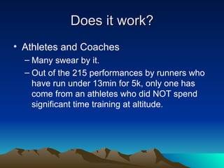 Does it work? Athletes and Coaches Many swear by it. Out of the 215 performances by runners who have run under 13min for 5k, only one has come from an athletes who did NOT spend significant time training at altitude. 