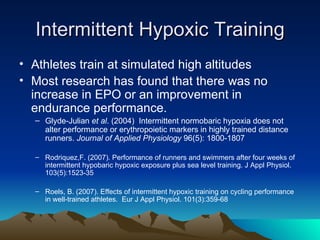 Intermittent Hypoxic Training Athletes train at simulated high altitudes Most research has found that there was no increase in EPO or an improvement in endurance performance. Glyde-Julian  et al . (2004)  Intermittent normobaric hypoxia does not alter performance or erythropoietic markers in highly trained distance runners.  Journal of Applied Physiology  96(5): 1800-1807  Rodriquez,F. (2007). Performance of runners and swimmers after four weeks of intermittent hypobaric hypoxic exposure plus sea level training. J Appl Physiol. 103(5):1523-35  Roels, B. (2007). Effects of intermittent hypoxic training on cycling performance in well-trained athletes.  Eur J Appl Physiol. 101(3):359-68  