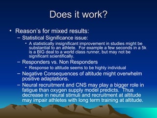 Does it work? Reason’s for mixed results: Statistical Significance issue: A statistically insignificant improvement in studies might be substantial to an athlete.  For example a few seconds in a 5k is a BIG deal to a world class runner, but may not be significant scientifically. Responders vs. Non Responders Response to altitude seems to be highly individual Negative Consequences of altitude might overwhelm positive adaptations. Neural recruitment and CNS may play a bigger role in fatigue than oxygen supply model predicts.  Thus decrease in neural stimuli and recruitment at altitude may impair athletes with long term training at altitude. 