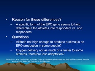 Reason for these differences? A specific form of the EPO gene seems to help differentiate the athletes into responders vs. non responders. Questions Altitude not high enough to produce a stimulus on EPO production in some people? Oxygen delivery not as much of a limiter to some athletes, therefore less adaptation? WILBER, R. L. et al. (2007). Effect of Hypoxic "Dose" on Physiological Responses and Sea-Level Performance.  Medicine and  Science in  Sports and Exercise.  39 (9):1590-1599 