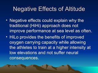 Negative Effects of Altitude Negative effects could explain why the traditional (HiHi) approach does not  improve performance at sea level as often. HiLo provides the benefits of improved oxygen carrying capacity while allowing the athletes to train at a higher intensity at low elevations and not suffer neural consequences. 