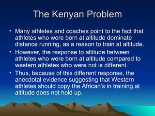 The Kenyan Problem Many athletes and coaches point to the fact that athletes who were born at altitude dominate distance running, as a reason to train at altitude. However, the response to altitude between athletes who were born at altitude compared to western athletes who were not is different. Thus, because of this different response, the anecdotal evidence suggesting that Western athletes should copy the African’s in training at altitude does not hold up. 
