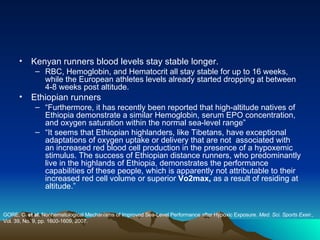 Kenyan runners blood levels stay stable longer. RBC, Hemoglobin, and Hematocrit all stay stable for up to 16 weeks, while the European athletes levels already started dropping at between 4-8 weeks post altitude. Ethiopian runners “ Furthermore, it has recently been reported that high-altitude natives of Ethiopia demonstrate a similar Hemoglobin, serum EPO concentration, and oxygen saturation within the normal sea-level range” “ It seems that Ethiopian highlanders, like Tibetans, have exceptional adaptations of oxygen uptake or delivery that are not  associated with an increased red blood cell production in the presence of a hypoxemic stimulus. The success of Ethiopian distance runners, who predominantly live in the highlands of Ethiopia, demonstrates the performance capabilities of these people, which is apparently not attributable to their increased red cell volume or superior  Vo2max,  as a result of residing at altitude.” GORE, C.  et al . Nonhematological Mechanisms of Improved Sea-Level Performance after Hypoxic Exposure.  Med. Sci. Sports Exeir.,  Vol. 39, No. 9, pp. 1600-1609, 2007. 
