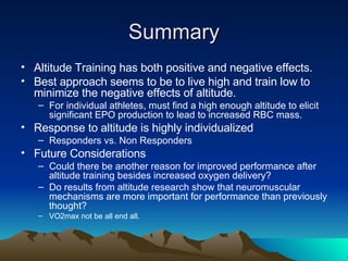 Summary Altitude Training has both positive and negative effects. Best approach seems to be to live high and train low to minimize the negative effects of altitude. For individual athletes, must find a high enough altitude to elicit significant EPO production to lead to increased RBC mass. Response to altitude is highly individualized Responders vs. Non Responders Future Considerations Could there be another reason for improved performance after altitude training besides increased oxygen delivery? Do results from altitude research show that neuromuscular mechanisms are more important for performance than previously thought? VO2max not be all end all. 