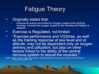 Fatigue Theory Originally stated that: Endurance events are limited by Oxygen supply to the working muscles. Increase the oxygen supply to the muscles and fatigue is delayed. Exercise is Regulated, not limited “ Exercise performance and VO2max, as well as the training response at sea level and at altitude, may not be dependent only on oxygen delivery and utilization, but also on other factors linked to the ability of the central nervous system to recruit the muscles.” Rusko, Heikki, Tikkanen, Heikki and Peltonen, Juha(2004)'Altitude and endurance training',Journal of Sports Sciences,22:10,928 — 945 