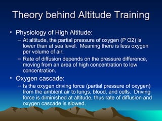 Theory behind Altitude Training Physiology of High Altitude: At altitude, the partial pressure of oxygen (P O2) is lower than at sea level.  Meaning there is less oxygen per volume of air. Rate of diffusion depends on the pressure difference, moving from an area of high concentration to low concentration. Oxygen cascade: Is the oxygen driving force (partial pressure of oxygen) from the ambient air to lungs, blood, and cells.  Driving force is diminished at altitude, thus rate of diffusion and oxygen cascade is slowed. 