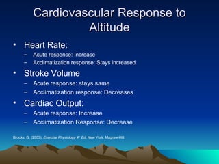 Cardiovascular Response to Altitude Heart Rate: Acute response: Increase Acclimatization response: Stays increased Stroke Volume Acute response: stays same Acclimatization response: Decreases Cardiac Output: Acute response: Increase Acclimatization Response: Decrease Brooks, G. (2005).  Exercise Physiology 4 th  Ed . New York: Mcgraw-Hill. 