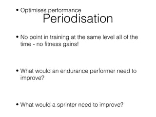 • Optimises performance
           Periodisation
• No point in training at the same level all of the
  time - no fitness gains!



• What would an endurance performer need to
  improve?



• What would a sprinter need to improve?
 