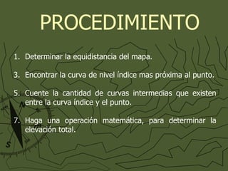 Determinar la equidistancia del mapa. Encontrar la curva de nivel índice mas próxima al punto. Cuente la cantidad de curvas intermedias que existen entre la curva índice y el punto. Haga una operación matemática, para determinar la elevación total. PROCEDIMIENTO 