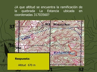 ¿A que altitud se encuentra la ramificación de la quebrada La Estancia ubicada en coordenadas 31703560? Respuesta: Altitud  670 m 31 30 32 35 36 37 