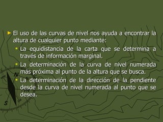 El uso de las curvas de nivel nos ayuda a encontrar la altura de cualquier punto mediante: La equidistancia de la carta que se determina a través de información marginal. La determinación de la curva de nivel numerada más próxima al punto de la altura que se busca. La determinación de la dirección de la pendiente desde la curva de nivel numerada al punto que se desea. 