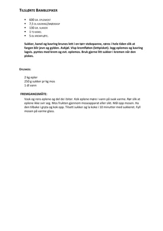 TILSLØRTE BAMBLEPIKER

      600 GR. EPLEMOST
      7,5 DL KAVRING/BRØDRASP
      130 GR. SUKKER
      1 TS KANEL
      5 DL KREMFLØTE.

   Sukker, kanel og kavring brunes lett i en tørr stekepanne, røres i hele tiden slik at
   fargen blir jevn og gylden. Avkjøl. Visp kremfløten (lettpisket). legg eplemos og kavring
   lagvis. pyntes med krem og evt. eplemos. Bruk gjerne litt sukker i kremen når den
   piskes.



EPLEMOS:

   2 kg epler
   250 g sukker pr kg mos
   1 dl vann

FREMGANGSMÅTE:
   Vask og rens eplene og del de i biter. Kok eplene møre i vann på svak varme. Rør slik at
   eplene ikke svir seg. Mos frukten gjennom moseapparat eller sikt. Mål opp mosen. Ha
   den tilbake i gryta og kok opp. Tilsett sukker og la koke i 10 minutter med sukkeret. Fyll
   mosen på varme glass.
 