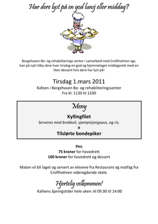 Har dere lyst på en god lunsj eller middag?




 Borgehaven Bo- og rehabiliterings senter i samarbeid med Croftholmen vgs.
kan på nytt tilby dere hver tirsdag en god og hjemmelaget middagsrett med en
                       liten dessert hvis dere har lyst på!


                     Tirsdag 1.mars 2011
          Kafeen i Borgehaven Bo- og rehabiliteringssenter
                        Fra kl: 1130 til 1330


                                 Meny
                              Kyllingfilet
            Serveres med brokkoli, sjampinjongsaus, og ris.
                                   ¤
                       Tilslørte bondepiker

                                  PRIS
                        75 kroner for hovedrett
                  100 kroner for hovedrett og dessert

Maten vil bli laget og servert av elevene fra Restaurant og matfag fra
                   Croftholmen videregående skole.

                       Hjertelig velkommen!
           Kafeens åpningstider hele uken: kl 09:30 til 14:00
 