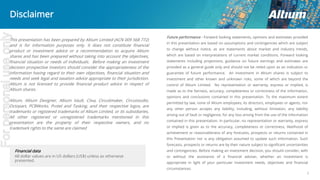 2
Future performance - Forward looking statements, opinions and estimates provided
in this presentation are based on assumptions and contingencies which are subject
to change without notice, as are statements about market and industry trends,
which are based on interpretations of current market conditions. Forward looking
statements including projections, guidance on future earnings and estimates are
provided as a general guide only and should not be relied upon as an indication or
guarantee of future performance. An investment in Altium shares is subject to
investment and other known and unknown risks, some of which are beyond the
control of Altium Limited. No representation or warranty, express or implied, is
made as to the fairness, accuracy, completeness or correctness of the information,
opinions and conclusions contained in this presentation. To the maximum extent
permitted by law, none of Altium employees, its directors, employees or agents, nor
any other person accepts any liability, including, without limitation, any liability
arising out of fault or negligence, for any loss arising from the use of the information
contained in this presentation. In particular, no representation or warranty, express
or implied is given as to the accuracy, completeness or correctness, likelihood of
achievement or reasonableness of any forecasts, prospects or returns contained in
this Presentation nor is any obligation assumed to update such information. Such
forecasts, prospects or returns are by their nature subject to significant uncertainties
and contingencies. Before making an investment decision, you should consider, with
or without the assistance of a financial adviser, whether an investment is
appropriate in light of your particular investment needs, objectives and financial
circumstances.
Financial data
All dollar values are in US dollars (US$) unless as otherwise
presented.
Disclaimer
This presentation has been prepared by Altium Limited (ACN 009 568 772)
and is for information purposes only. It does not constitute financial
product or investment advice or a recommendation to acquire Altium
shares and has been prepared without taking into account the objectives,
financial situation or needs of individuals. Before making an investment
decision prospective investors should consider the appropriateness of the
information having regard to their own objectives, financial situation and
needs and seek legal and taxation advice appropriate to their jurisdiction.
Altium is not licensed to provide financial product advice in respect of
Altium shares.
Altium, Altium Designer, Altium Vault, Ciiva, Circuitmaker, Circuistudio,
Octopart, PCBWorks, Protel and Tasking, and their respective logos, are
trademarks or registered trademarks of Altium Limited, or its subsidiaries.
All other registered or unregistered trademarks mentioned in this
presentation are the property of their respective owners, and no
trademark rights to the same are claimed
Forpersonaluseonly
 