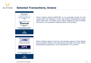 Selected Transactions, Greece

         The Government of the
           Hellenic Republic
    has awarded the construction of the

    New Athens International Airport      Altium Capital advised HOCHTIEF on its successful tender for the
               at Spata
                                          construction and operation of the new Athens International Airport
                                          (AIA) worth over 2,3 billion euros. Altium Capital has also provided
                    to
    A Consortium under the lead of
                                          services for the successful implementation of the project.
         vorm. Gebr. Helfmann
               Essen/D
  Altium acted as one of the advisers
    to Hochtief Aktiengesellschaft.




                                          Altium Capital acted as financial and strategy adviser of Fact Based
     Fact Based Communication             Communication (FBC) on its partnership with ERT, the Greek Public
                                          Broadcasting Organization, for its distribution of TV content.




  Altium acted as Financial Advisers
            October 2000




Strictly Private & Confidential                                                                                  10
 