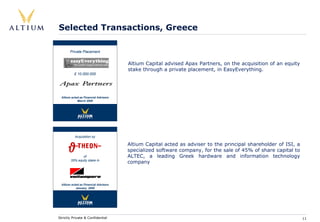 Selected Transactions, Greece

        Private Placement


                                       Altium Capital advised Apax Partners, on the acquisition of an equity
                                       stake through a private placement, in EasyEverything.
           £ 10.000.000




  Altium acted as Financial Advisers
             March 2000




           Acquisition by

                                       Altium Capital acted as adviser to the principal shareholder of ISI, a
                                       specialized software company, for the sale of 45% of share capital to
               of                      ALTEC, a leading Greek hardware and information technology
        35% equity stake in
                                       company



  Altium acted as Financial Advisers
            January 2000




Strictly Private & Confidential                                                                                 11
 
