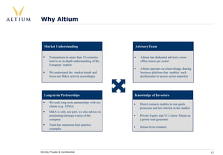 Why Altium



   Market Understanding                           AdvisoryTeam


       Transactions in more than 15 countries        Altium has dedicated advisory cross-
       lead to an in-depth understanding of the      office teams per sector
       European market
                                                     Altium operates on a knowledge sharing
       We understand the market trends and           business platform that enables each
       focus our M&A activity accordingly            professional to access sector expertise




   Long-term Partnerships                         Knowledge of Investors

       We seek long-term partnerships with our
                                                     Direct contacts enables to run quick
       clients (e.g. XING)
                                                     processes and test interest in the market
       M&A is only one part, we also advise on
       positioning/strategy/vision of the            Private Equity and VCs know Altium as
       company                                       a prime lead generator
       Team has numerous best practice
                                                     Senior-level contacts
       examples




Strictly Private & Confidential                                                                  13
 