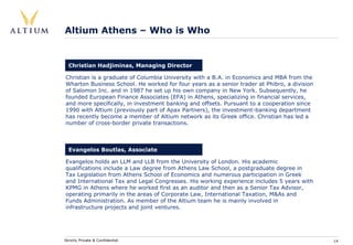 Altium Athens – Who is Who


  Christian Hadjiminas, Managing Director

Christian is a graduate of Columbia University with a B.A. in Economics and MBA from the
Wharton Business School. He worked for four years as a senior trader at Phibro, a division
of Salomon Inc. and in 1987 he set up his own company in New York. Subsequently, he
founded European Finance Associates (EFA) in Athens, specializing in financial services,
and more specifically, in investment banking and offsets. Pursuant to a cooperation since
1990 with Altium (previously part of Apax Partners), the investment-banking department
has recently become a member of Altium network as its Greek office. Christian has led a
number of cross-border private transactions.



  Evangelos Boutlas, Associate

Evangelos holds an LLM and LLB from the University of London. His academic
qualifications include a Law degree from Athens Law School, a postgraduate degree in
Tax Legislation from Athens School of Economics and numerous participation in Greek
and International Tax and Legal Congresses. His working experience includes 5 years with
KPMG in Athens where he worked first as an auditor and then as a Senior Tax Advisor,
operating primarily in the areas of Corporate Law, International Taxation, M&As and
Funds Administration. As member of the Altium team he is mainly involved in
infrastructure projects and joint ventures.




Strictly Private & Confidential                                                              14
 