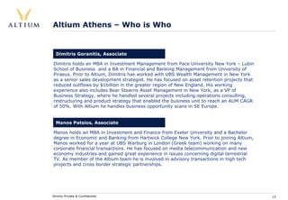 Altium Athens – Who is Who


  Dimitris Goranitis, Associate

Dimitris holds an MBA in Investment Management from Pace University New York – Lubin
School of Business and a BA in Financial and Banking Management from University of
Piraeus. Prior to Altium, Dimitris has worked with UBS Wealth Management in New York
as a senior sales development strategist. He has focused on asset retention projects that
reduced outflows by $1billion in the greater region of New England. His working
experience also includes Bear Stearns Asset Management in New York, as a VP of
Business Strategy, where he handled several projects including operations consulting,
restructuring and product strategy that enabled the business unit to reach an AUM CAGR
of 50%. With Altium he handles business opportunity scans in SE Europe.


  Manos Patsios, Associate

Manos holds an MBA in Investment and Finance from Exeter University and a Bachelor
degree in Economic and Banking from Hartwick College New York. Prior to joining Altium,
Manos worked for a year at UBS Warburg in London (Greek team) working on many
corporate financial transactions. He has focused on media telecommunication and new
economy industries and gained great experience in issues concerning digital terrestrial
TV. As member of the Altium team he is involved in advisory transactions in high tech
projects and cross border strategic partnerships.




Strictly Private & Confidential                                                             15
 