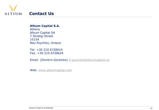 Contact Us

 Altium Capital S.A.
 Athens
 Altium Capital SA
 7 Stratigi Street
 15154
 Neo Psychiko, Greece

 Tel: +30 210 6728610
 Fax: +30 210 6728624

 Email: (Dimitris Goranitis) d-goranitis@altiumcapital.gr


 Web: www.altiumcapital.com




Strictly Private & Confidential                             16
 