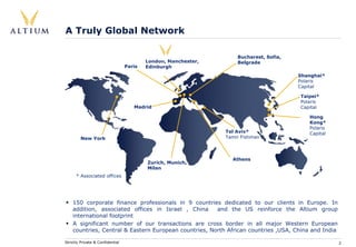 A Truly Global Network

                                                                    Bucharest, Sofia,
                                          London, Manchester,       Belgrade
                                  Paris   Edinburgh
                                                                                        Shanghai*
                                                                                        Polaris
                                                                                        Capital

                                                                                        Taipei*
                                                                                        Polaris
                                     Madrid                                             Capital

                                                                                           Hong
                                                                                           Kong*
                                                                                           Polaris
                                                                Tel Aviv*                  Capital
         New York                                               Tamir Fishman



                                                                  Athens
                                          Zurich, Munich,
                                          Milan
      * Associated offices




    150 corporate finance professionals in 9 countries dedicated to our clients in Europe. In
    addition, associated offices in Israel , China     and the US reinforce the Altium group
    international footprint
    A significant number of our transactions are cross border in all major Western European
    countries, Central & Eastern European countries, North African countries ,USA, China and India

Strictly Private & Confidential                                                                      2
 