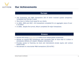 Our Achievements

                                           Europe

    240 fundraising and M&A transactions (50 of which involved quoted companies)
    completed over the last 5 years
    More than $ 2 billion fund raised for our clients
    In 2005, 2006 and 2007, 154 transactions completed for an aggregate value of over
    € 16 billion
    In 2008, despite the turmoil, Altium completed 30 major transactions




                                            Greece
   Advises EFA Group (www.efa.fr) in offset-fund related global investments
   Advises on several PPP transactions with successful bids of more than € 6 billion in
   concessions (Athens int’l airport, Maliakos motorway etc)
   Provides access to financing via local and international private equity and venture
   capital funds
   Has advised on cross border M&A transactions (ISI-ALTEC)




Strictly Private & Confidential                                                           4
 