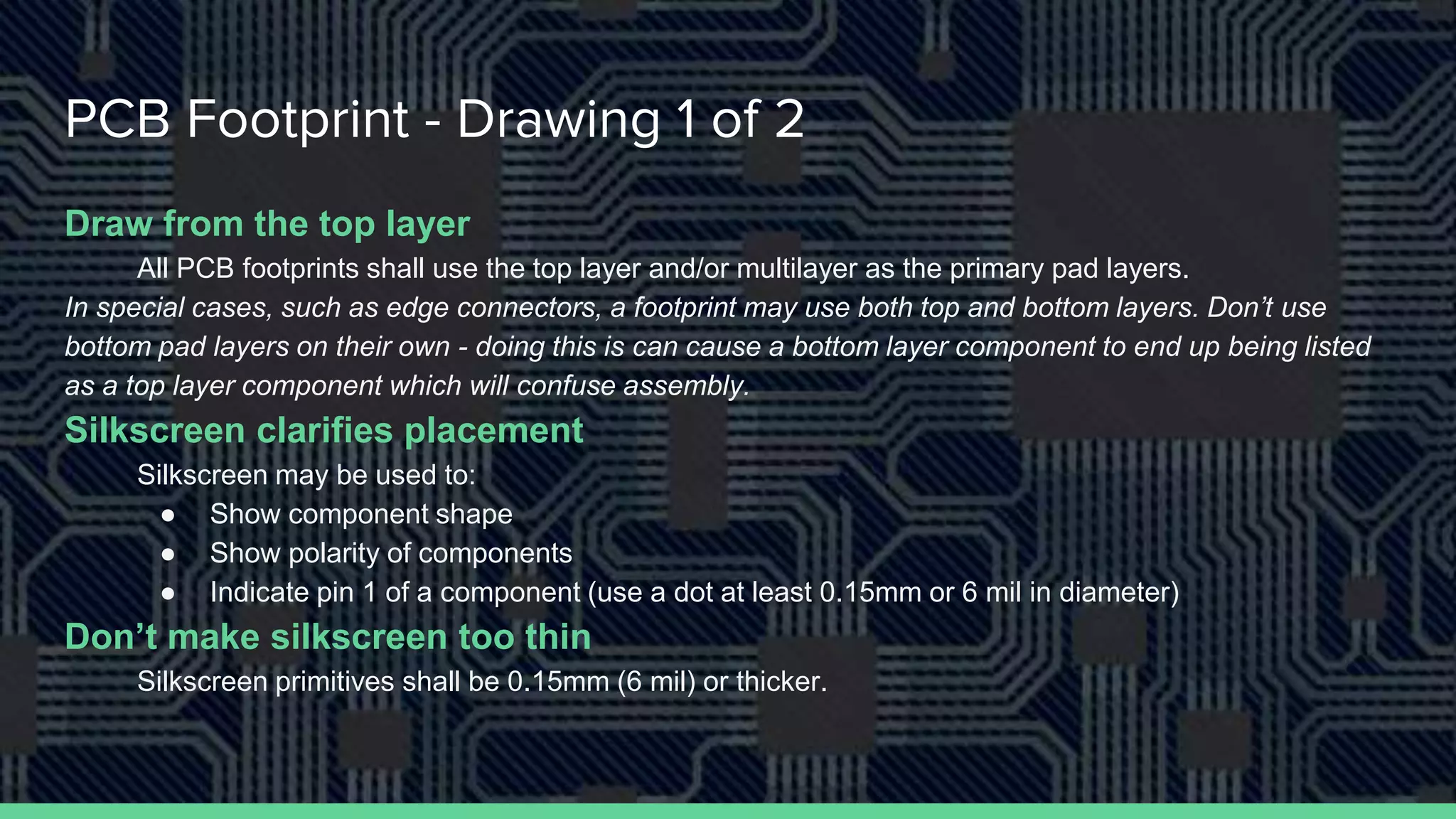 PCB Footprint - Drawing 1 of 2
Draw from the top layer
All PCB footprints shall use the top layer and/or multilayer as the primary pad layers.
In special cases, such as edge connectors, a footprint may use both top and bottom layers. Don’t use
bottom pad layers on their own - doing this is can cause a bottom layer component to end up being listed
as a top layer component which will confuse assembly.
Silkscreen clarifies placement
Silkscreen may be used to:
● Show component shape
● Show polarity of components
● Indicate pin 1 of a component (use a dot at least 0.15mm or 6 mil in diameter)
Don’t make silkscreen too thin
Silkscreen primitives shall be 0.15mm (6 mil) or thicker.
 