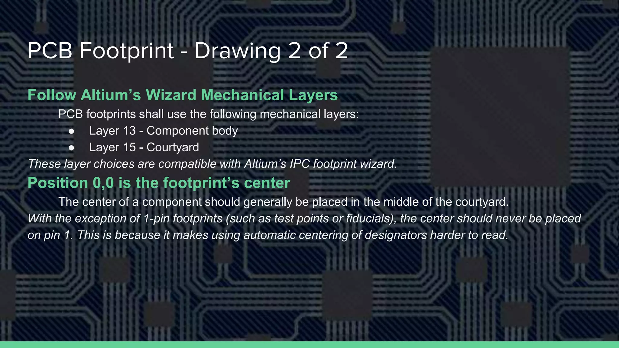PCB Footprint - Drawing 2 of 2
Follow Altium’s Wizard Mechanical Layers
PCB footprints shall use the following mechanical layers:
● Layer 13 - Component body
● Layer 15 - Courtyard
These layer choices are compatible with Altium’s IPC footprint wizard.
Position 0,0 is the footprint’s center
The center of a component should generally be placed in the middle of the courtyard.
With the exception of 1-pin footprints (such as test points or fiducials), the center should never be placed
on pin 1. This is because it makes using automatic centering of designators harder to read.
 