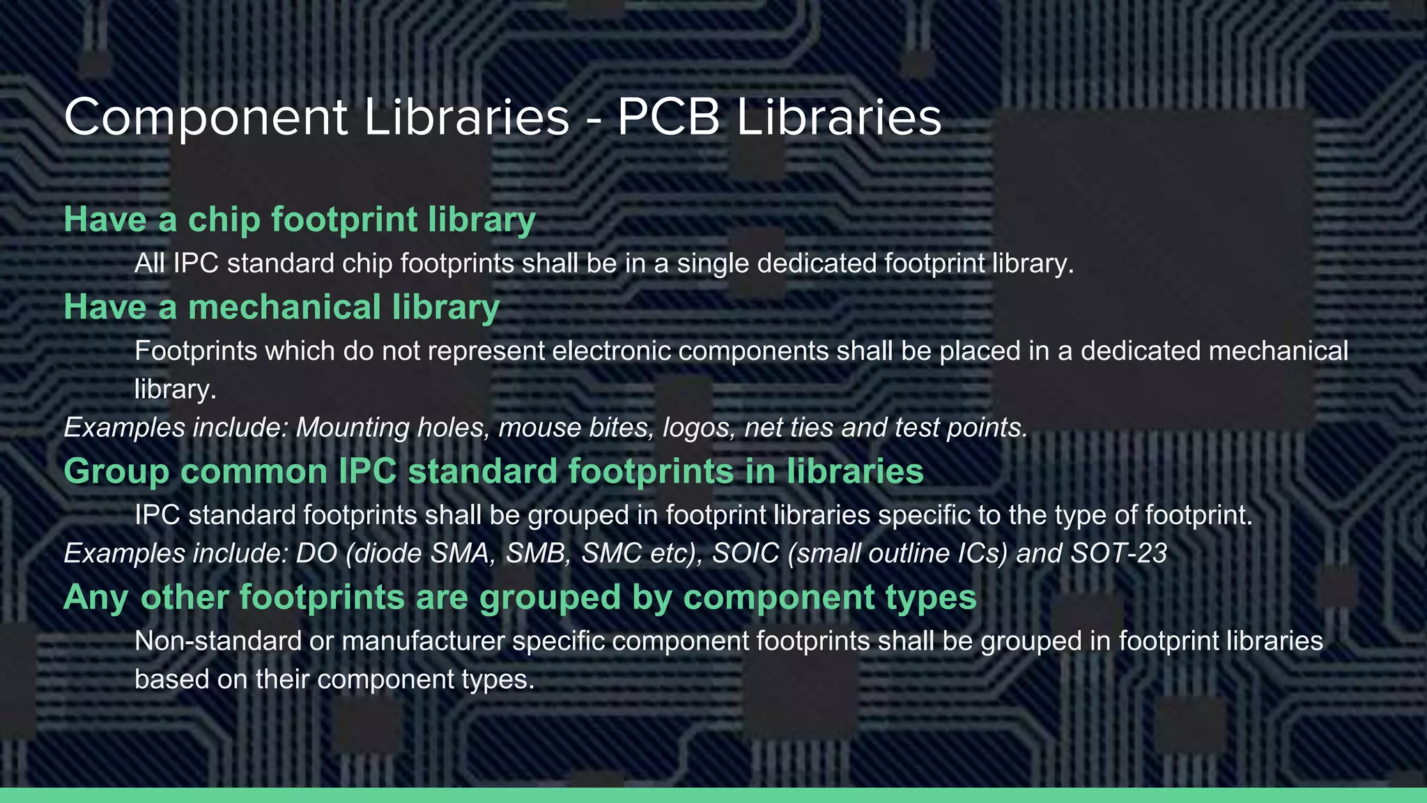 Component Libraries - PCB Libraries
Have a chip footprint library
All IPC standard chip footprints shall be in a single dedicated footprint library.
Have a mechanical library
Footprints which do not represent electronic components shall be placed in a dedicated mechanical
library.
Examples include: Mounting holes, mouse bites, logos, net ties and test points.
Group common IPC standard footprints in libraries
IPC standard footprints shall be grouped in footprint libraries specific to the type of footprint.
Examples include: DO (diode SMA, SMB, SMC etc), SOIC (small outline ICs) and SOT-23
Any other footprints are grouped by component types
Non-standard or manufacturer specific component footprints shall be grouped in footprint libraries
based on their component types.
 