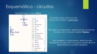 Esquemático - circuitos
Apertar P abre o menu Place
Os atalhos para cada uma da
função são as letras sublinhadas
Para girar o componente, selecionar ele (mantendo
clicado com o mouse) e apertar Espaço
Para espelhar o componente, selecionar ele
(mantendo clicado com o mouse) e apertar X ou Y,
dependendo do sentido desejado
 