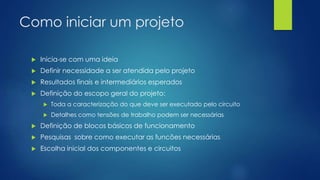 Como iniciar um projeto
 Inicia-se com uma ideia
 Definir necessidade a ser atendida pelo projeto
 Resultados finais e intermediários esperados
 Definição do escopo geral do projeto:
 Toda a caracterização do que deve ser executado pelo circuito
 Detalhes como tensões de trabalho podem ser necessárias
 Definição de blocos básicos de funcionamento
 Pesquisas sobre como executar as funcões necessárias
 Escolha inicial dos componentes e circuitos
 