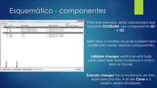 Esquemático - componentes
Para este exemplo, serão adicionados dois
footprints TO220ABN, aos componentes Q1
e Q2 .
Além disso o modelo atual de footprint será
modificado nestes mesmos componentes.
Validate changes verifica se está tudo
certo para fazer estas mudanças e indica
erros se houver.
Execute changes faz as mudanças de fato.
Após executar isto, é só dar Close e o
projeto estará atualizado.
 