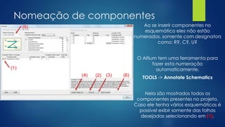 Nomeação de componentes
Ao se inserir componentes no
esquemático eles não estão
numerados, somente com designators
como: R?, C?, U?
O Altium tem uma ferramenta para
fazer esta numeração
automaticamente.
TOOLS -> Annotate Schematics
Nela são mostrados todos os
componentes presentes no projeto.
Caso ele tenha vários esquemáticos é
possível exibir somente das folhas
desejadas selecionando em (1).
(1)
(5)
(2) (3)(4) (6)
 