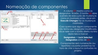 Nomeação de componentes
A coluna (7) mostra como os
designators ficarão. O botão (6) abre
a janela de execução de mudanças
como já mostrada antes, clicar em
Execute Changes faz as mudanças
mostradas.
Caso queira que algum componente
não tenha seu designator modificado,
clicar nele com o botão direito na lista
desta tela e marcar:
Designators -> Lock Selected
Designators antes de (4).
Componentes sem numeração (ou
repetida) causarão problemas na
hora de criar o layout e confusões no
projeto.
(1)
(5)
(2) (3)(4) (6)
(7)
 