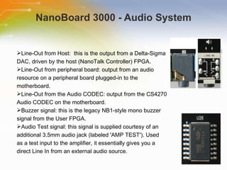 NanoBoard 3000 - Audio System Line-Out from Host:  this is the output from a Delta-Sigma  DAC, driven by the host (NanoTalk Controller) FPGA.  Line-Out from peripheral board: output from an audio  resource on a peripheral board plugged-in to the  motherboard. Line-Out from the Audio CODEC: output from the CS4270  Audio CODEC on the motherboard. Buzzer signal: this is the legacy NB1-style mono buzzer  signal from the User FPGA. Audio Test signal: this signal is supplied courtesy of an  additional 3.5mm audio jack (labeled 'AMP TEST'). Used  as a test input to the amplifier, it essentially gives you a  direct Line In from an external audio source. 