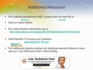 Additional Resource For ordering NanoBoard-3000, please click the part list or Call our sales hotline For more product information go to http://wiki.altium.com/display/ADOH/NanoBoard+3000+Series Visit Element 14 to post your question   www.element-14.com For additional inquires contact our technical service hotline or even use our “Live Technical Chat” online facility Newark Farnell 