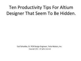 Ten Productivity Tips For Altium
Designer That Seem To Be Hidden.




     Carl Schattke, Sr. PCB Design Engineer, Tesla Motors, Inc.
                    Copyright 2011 All rights reserved
 