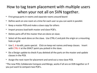 How to tag team placement with multiple users
      when your not all on SVN together.
• First group parts in rooms and separate rooms around board
• Define work on one room at a time for each user so you can work in parallel.
• Keep a master PCB and make a slave copy for others
• Import process load both master and slave PCB’s.
• Delete parts off of the master that are done on slave.
• Select all the work done on the slave. Use CTRL-C and pick the origin or a mounting
  hole on grid
• Use E, A to edit, paste special. Click on keep net names and keep classes. Insert
  with CTRL-V at the EXACT point you picked in the slave.
• Do a Design update to check if you deleted all the parts on the master and update
  classes in the PCB.
• Assign the next room for placement and send out a new slave PCB.
~The new PCB, Collaborate Compare and Merge, works if all are on SVN together or if
you just want to compare two PCB’s.
 