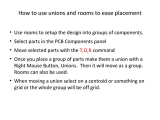 How to use unions and rooms to ease placement


• Use rooms to setup the design into groups of components.
• Select parts in the PCB Components panel
• Move selected parts with the T,O,R command
• Once you place a group of parts make them a union with a
  Right Mouse Button, Unions. Then it will move as a group.
  Rooms can also be used.
• When moving a union select on a centroid or something on
  grid or the whole group will be off grid.
 