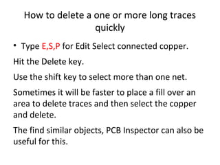 How to delete a one or more long traces
                  quickly
• Type E,S,P for Edit Select connected copper.
Hit the Delete key.
Use the shift key to select more than one net.
Sometimes it will be faster to place a fill over an
area to delete traces and then select the copper
and delete.
The find similar objects, PCB Inspector can also be
useful for this.
 