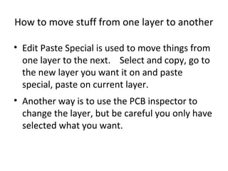 How to move stuff from one layer to another

• Edit Paste Special is used to move things from
  one layer to the next. Select and copy, go to
  the new layer you want it on and paste
  special, paste on current layer.
• Another way is to use the PCB inspector to
  change the layer, but be careful you only have
  selected what you want.
 
