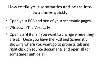 How to tile your schematics and board into
              two panes quickly
• Open your PCB and one of your schematic pages
• Window > Tile Vertically
• Open a 3rd item if you want to change where they
  are at. Once you have the PCB and Schematic
  showing where you want go to projects tab and
  right click on source documents and open all (or
  sometimes unhide all)
 