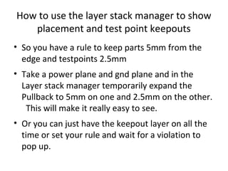 How to use the layer stack manager to show
   placement and test point keepouts
• So you have a rule to keep parts 5mm from the
  edge and testpoints 2.5mm
• Take a power plane and gnd plane and in the
  Layer stack manager temporarily expand the
  Pullback to 5mm on one and 2.5mm on the other.
   This will make it really easy to see.
• Or you can just have the keepout layer on all the
  time or set your rule and wait for a violation to
  pop up.
 