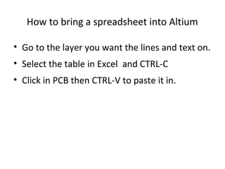 How to bring a spreadsheet into Altium

• Go to the layer you want the lines and text on.
• Select the table in Excel and CTRL-C
• Click in PCB then CTRL-V to paste it in.
 