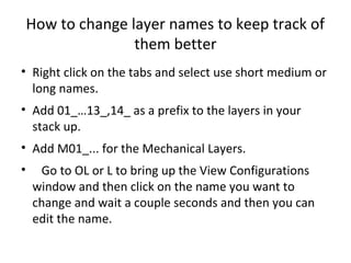 How to change layer names to keep track of
                   them better
• Right click on the tabs and select use short medium or
  long names.
• Add 01_…13_,14_ as a prefix to the layers in your
  stack up.
• Add M01_... for the Mechanical Layers.
•    Go to OL or L to bring up the View Configurations
    window and then click on the name you want to
    change and wait a couple seconds and then you can
    edit the name.
 
